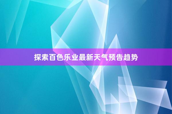 探索百色乐业最新天气预告趋势