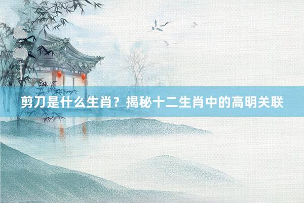 剪刀是什么生肖？揭秘十二生肖中的高明关联