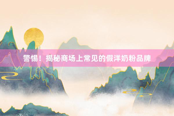 警惕！揭秘商场上常见的假洋奶粉品牌