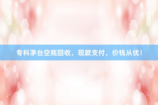 专科茅台空瓶回收，现款支付，价钱从优！